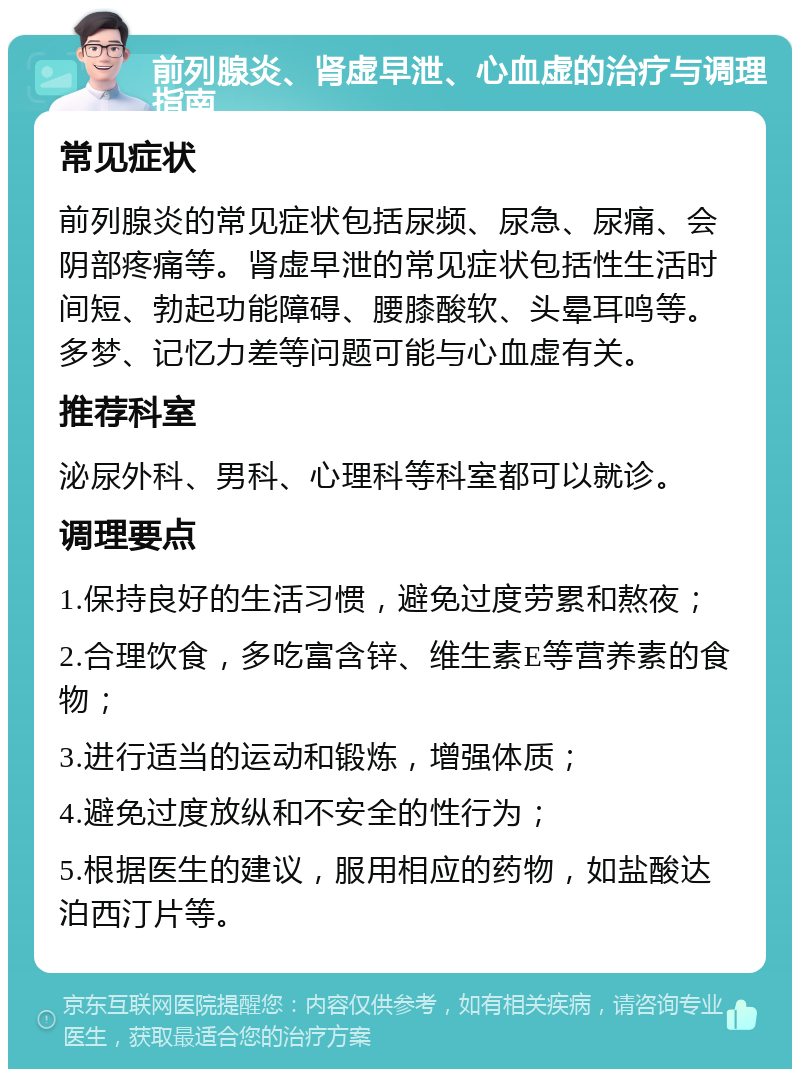 前列腺炎、肾虚早泄、心血虚的治疗与调理指南 常见症状 前列腺炎的常见症状包括尿频、尿急、尿痛、会阴部疼痛等。肾虚早泄的常见症状包括性生活时间短、勃起功能障碍、腰膝酸软、头晕耳鸣等。多梦、记忆力差等问题可能与心血虚有关。 推荐科室 泌尿外科、男科、心理科等科室都可以就诊。 调理要点 1.保持良好的生活习惯，避免过度劳累和熬夜； 2.合理饮食，多吃富含锌、维生素E等营养素的食物； 3.进行适当的运动和锻炼，增强体质； 4.避免过度放纵和不安全的性行为； 5.根据医生的建议，服用相应的药物，如盐酸达泊西汀片等。