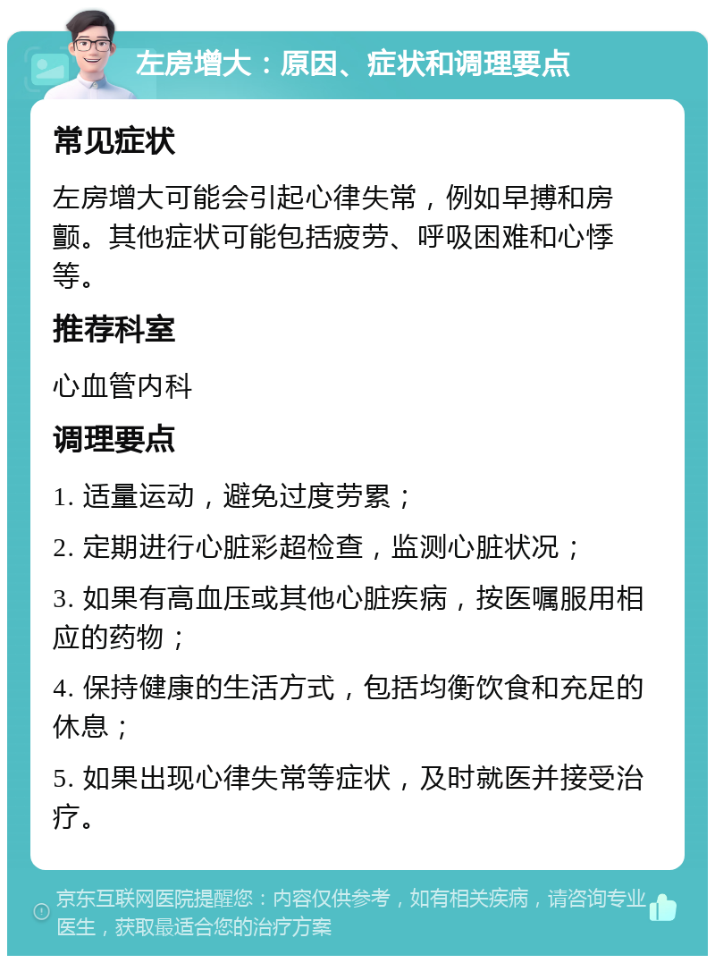 左房增大：原因、症状和调理要点 常见症状 左房增大可能会引起心律失常，例如早搏和房颤。其他症状可能包括疲劳、呼吸困难和心悸等。 推荐科室 心血管内科 调理要点 1. 适量运动，避免过度劳累； 2. 定期进行心脏彩超检查，监测心脏状况； 3. 如果有高血压或其他心脏疾病，按医嘱服用相应的药物； 4. 保持健康的生活方式，包括均衡饮食和充足的休息； 5. 如果出现心律失常等症状，及时就医并接受治疗。