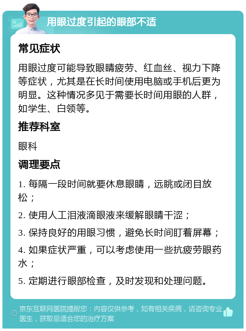 用眼过度引起的眼部不适 常见症状 用眼过度可能导致眼睛疲劳、红血丝、视力下降等症状，尤其是在长时间使用电脑或手机后更为明显。这种情况多见于需要长时间用眼的人群，如学生、白领等。 推荐科室 眼科 调理要点 1. 每隔一段时间就要休息眼睛，远眺或闭目放松； 2. 使用人工泪液滴眼液来缓解眼睛干涩； 3. 保持良好的用眼习惯，避免长时间盯着屏幕； 4. 如果症状严重，可以考虑使用一些抗疲劳眼药水； 5. 定期进行眼部检查，及时发现和处理问题。