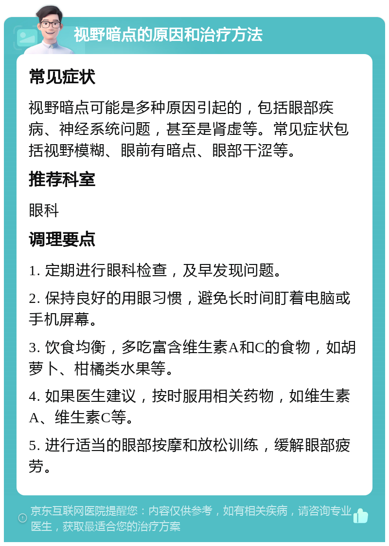 视野暗点的原因和治疗方法 常见症状 视野暗点可能是多种原因引起的，包括眼部疾病、神经系统问题，甚至是肾虚等。常见症状包括视野模糊、眼前有暗点、眼部干涩等。 推荐科室 眼科 调理要点 1. 定期进行眼科检查，及早发现问题。 2. 保持良好的用眼习惯，避免长时间盯着电脑或手机屏幕。 3. 饮食均衡，多吃富含维生素A和C的食物，如胡萝卜、柑橘类水果等。 4. 如果医生建议，按时服用相关药物，如维生素A、维生素C等。 5. 进行适当的眼部按摩和放松训练，缓解眼部疲劳。