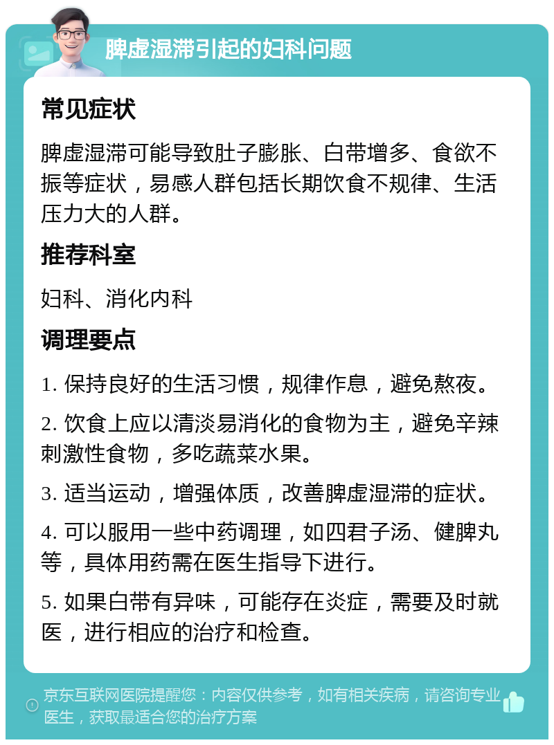 脾虚湿滞引起的妇科问题 常见症状 脾虚湿滞可能导致肚子膨胀、白带增多、食欲不振等症状，易感人群包括长期饮食不规律、生活压力大的人群。 推荐科室 妇科、消化内科 调理要点 1. 保持良好的生活习惯，规律作息，避免熬夜。 2. 饮食上应以清淡易消化的食物为主，避免辛辣刺激性食物，多吃蔬菜水果。 3. 适当运动，增强体质，改善脾虚湿滞的症状。 4. 可以服用一些中药调理，如四君子汤、健脾丸等，具体用药需在医生指导下进行。 5. 如果白带有异味，可能存在炎症，需要及时就医，进行相应的治疗和检查。