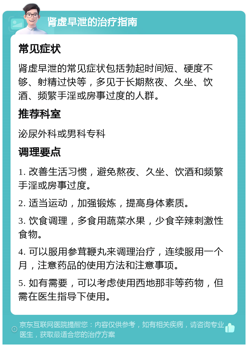 肾虚早泄的治疗指南 常见症状 肾虚早泄的常见症状包括勃起时间短、硬度不够、射精过快等，多见于长期熬夜、久坐、饮酒、频繁手淫或房事过度的人群。 推荐科室 泌尿外科或男科专科 调理要点 1. 改善生活习惯，避免熬夜、久坐、饮酒和频繁手淫或房事过度。 2. 适当运动，加强锻炼，提高身体素质。 3. 饮食调理，多食用蔬菜水果，少食辛辣刺激性食物。 4. 可以服用参茸鞭丸来调理治疗，连续服用一个月，注意药品的使用方法和注意事项。 5. 如有需要，可以考虑使用西地那非等药物，但需在医生指导下使用。