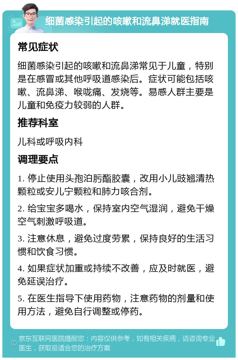 细菌感染引起的咳嗽和流鼻涕就医指南 常见症状 细菌感染引起的咳嗽和流鼻涕常见于儿童，特别是在感冒或其他呼吸道感染后。症状可能包括咳嗽、流鼻涕、喉咙痛、发烧等。易感人群主要是儿童和免疫力较弱的人群。 推荐科室 儿科或呼吸内科 调理要点 1. 停止使用头孢泊肟酯胶囊，改用小儿豉翘清热颗粒或安儿宁颗粒和肺力咳合剂。 2. 给宝宝多喝水，保持室内空气湿润，避免干燥空气刺激呼吸道。 3. 注意休息，避免过度劳累，保持良好的生活习惯和饮食习惯。 4. 如果症状加重或持续不改善，应及时就医，避免延误治疗。 5. 在医生指导下使用药物，注意药物的剂量和使用方法，避免自行调整或停药。