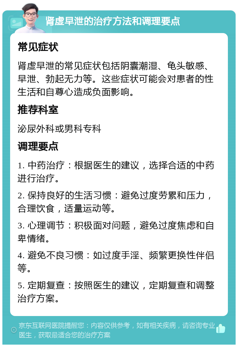 肾虚早泄的治疗方法和调理要点 常见症状 肾虚早泄的常见症状包括阴囊潮湿、龟头敏感、早泄、勃起无力等。这些症状可能会对患者的性生活和自尊心造成负面影响。 推荐科室 泌尿外科或男科专科 调理要点 1. 中药治疗：根据医生的建议，选择合适的中药进行治疗。 2. 保持良好的生活习惯：避免过度劳累和压力，合理饮食，适量运动等。 3. 心理调节：积极面对问题，避免过度焦虑和自卑情绪。 4. 避免不良习惯：如过度手淫、频繁更换性伴侣等。 5. 定期复查：按照医生的建议，定期复查和调整治疗方案。