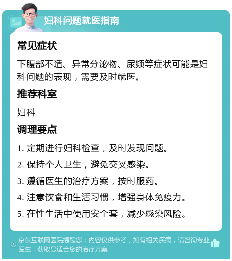 妇科问题就医指南 常见症状 下腹部不适、异常分泌物、尿频等症状可能是妇科问题的表现，需要及时就医。 推荐科室 妇科 调理要点 1. 定期进行妇科检查，及时发现问题。 2. 保持个人卫生，避免交叉感染。 3. 遵循医生的治疗方案，按时服药。 4. 注意饮食和生活习惯，增强身体免疫力。 5. 在性生活中使用安全套，减少感染风险。