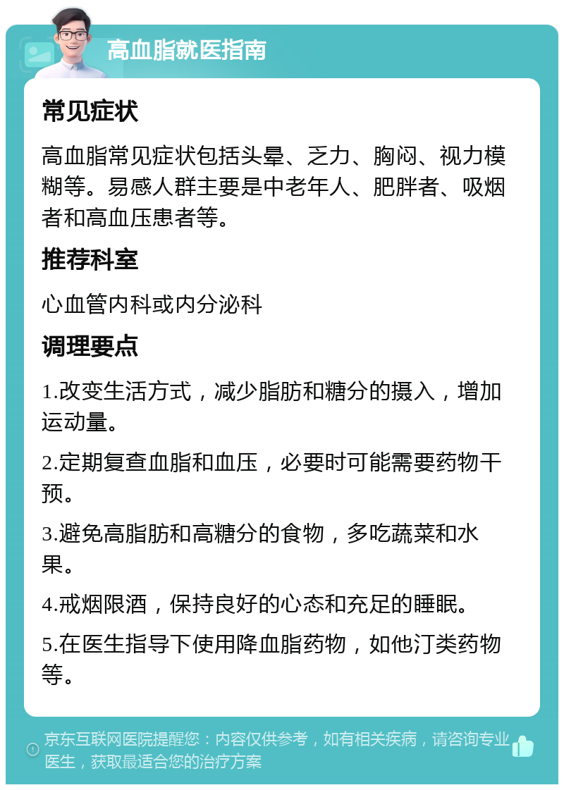 高血脂就医指南 常见症状 高血脂常见症状包括头晕、乏力、胸闷、视力模糊等。易感人群主要是中老年人、肥胖者、吸烟者和高血压患者等。 推荐科室 心血管内科或内分泌科 调理要点 1.改变生活方式，减少脂肪和糖分的摄入，增加运动量。 2.定期复查血脂和血压，必要时可能需要药物干预。 3.避免高脂肪和高糖分的食物，多吃蔬菜和水果。 4.戒烟限酒，保持良好的心态和充足的睡眠。 5.在医生指导下使用降血脂药物，如他汀类药物等。