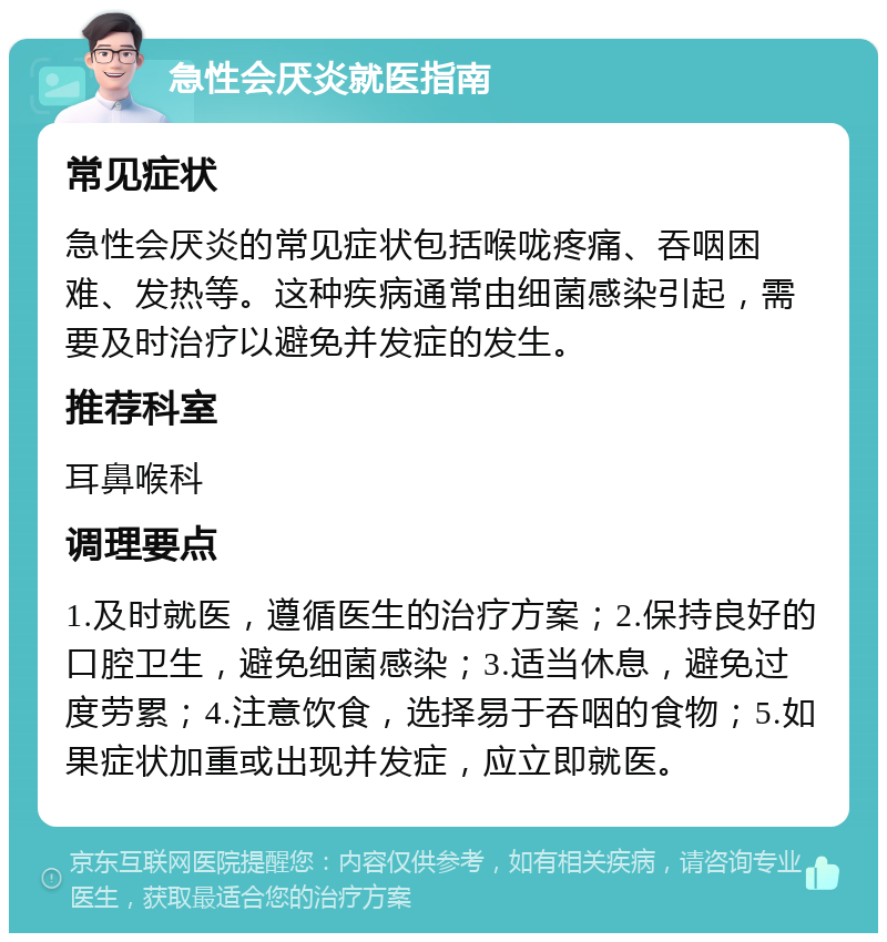 急性会厌炎就医指南 常见症状 急性会厌炎的常见症状包括喉咙疼痛、吞咽困难、发热等。这种疾病通常由细菌感染引起，需要及时治疗以避免并发症的发生。 推荐科室 耳鼻喉科 调理要点 1.及时就医，遵循医生的治疗方案；2.保持良好的口腔卫生，避免细菌感染；3.适当休息，避免过度劳累；4.注意饮食，选择易于吞咽的食物；5.如果症状加重或出现并发症，应立即就医。