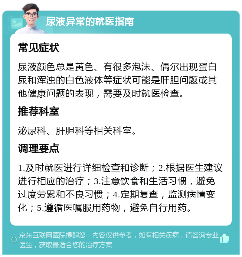 尿液异常的就医指南 常见症状 尿液颜色总是黄色、有很多泡沫、偶尔出现蛋白尿和浑浊的白色液体等症状可能是肝胆问题或其他健康问题的表现，需要及时就医检查。 推荐科室 泌尿科、肝胆科等相关科室。 调理要点 1.及时就医进行详细检查和诊断；2.根据医生建议进行相应的治疗；3.注意饮食和生活习惯，避免过度劳累和不良习惯；4.定期复查，监测病情变化；5.遵循医嘱服用药物，避免自行用药。