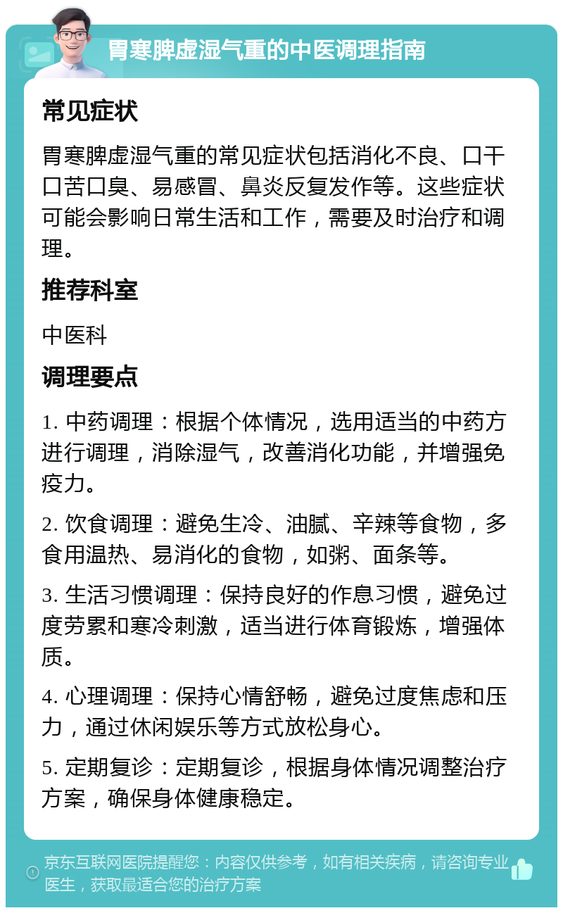 胃寒脾虚湿气重的中医调理指南 常见症状 胃寒脾虚湿气重的常见症状包括消化不良、口干口苦口臭、易感冒、鼻炎反复发作等。这些症状可能会影响日常生活和工作，需要及时治疗和调理。 推荐科室 中医科 调理要点 1. 中药调理：根据个体情况，选用适当的中药方进行调理，消除湿气，改善消化功能，并增强免疫力。 2. 饮食调理：避免生冷、油腻、辛辣等食物，多食用温热、易消化的食物，如粥、面条等。 3. 生活习惯调理：保持良好的作息习惯，避免过度劳累和寒冷刺激，适当进行体育锻炼，增强体质。 4. 心理调理：保持心情舒畅，避免过度焦虑和压力，通过休闲娱乐等方式放松身心。 5. 定期复诊：定期复诊，根据身体情况调整治疗方案，确保身体健康稳定。