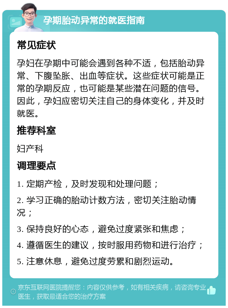 孕期胎动异常的就医指南 常见症状 孕妇在孕期中可能会遇到各种不适，包括胎动异常、下腹坠胀、出血等症状。这些症状可能是正常的孕期反应，也可能是某些潜在问题的信号。因此，孕妇应密切关注自己的身体变化，并及时就医。 推荐科室 妇产科 调理要点 1. 定期产检，及时发现和处理问题； 2. 学习正确的胎动计数方法，密切关注胎动情况； 3. 保持良好的心态，避免过度紧张和焦虑； 4. 遵循医生的建议，按时服用药物和进行治疗； 5. 注意休息，避免过度劳累和剧烈运动。