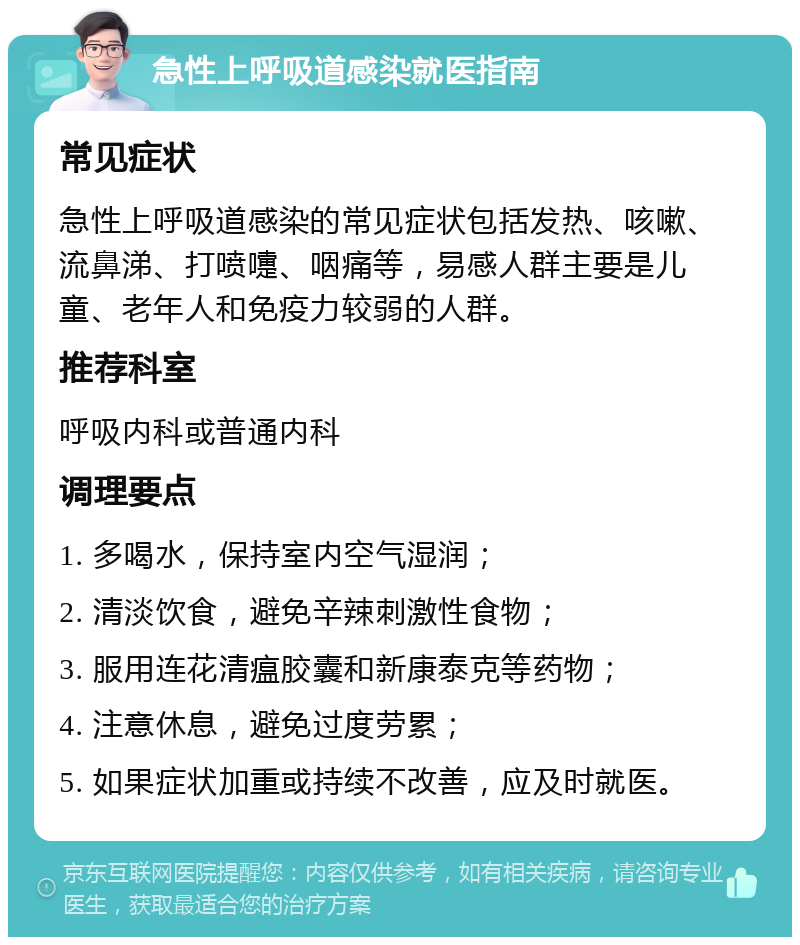 急性上呼吸道感染就医指南 常见症状 急性上呼吸道感染的常见症状包括发热、咳嗽、流鼻涕、打喷嚏、咽痛等，易感人群主要是儿童、老年人和免疫力较弱的人群。 推荐科室 呼吸内科或普通内科 调理要点 1. 多喝水，保持室内空气湿润； 2. 清淡饮食，避免辛辣刺激性食物； 3. 服用连花清瘟胶囊和新康泰克等药物； 4. 注意休息，避免过度劳累； 5. 如果症状加重或持续不改善，应及时就医。