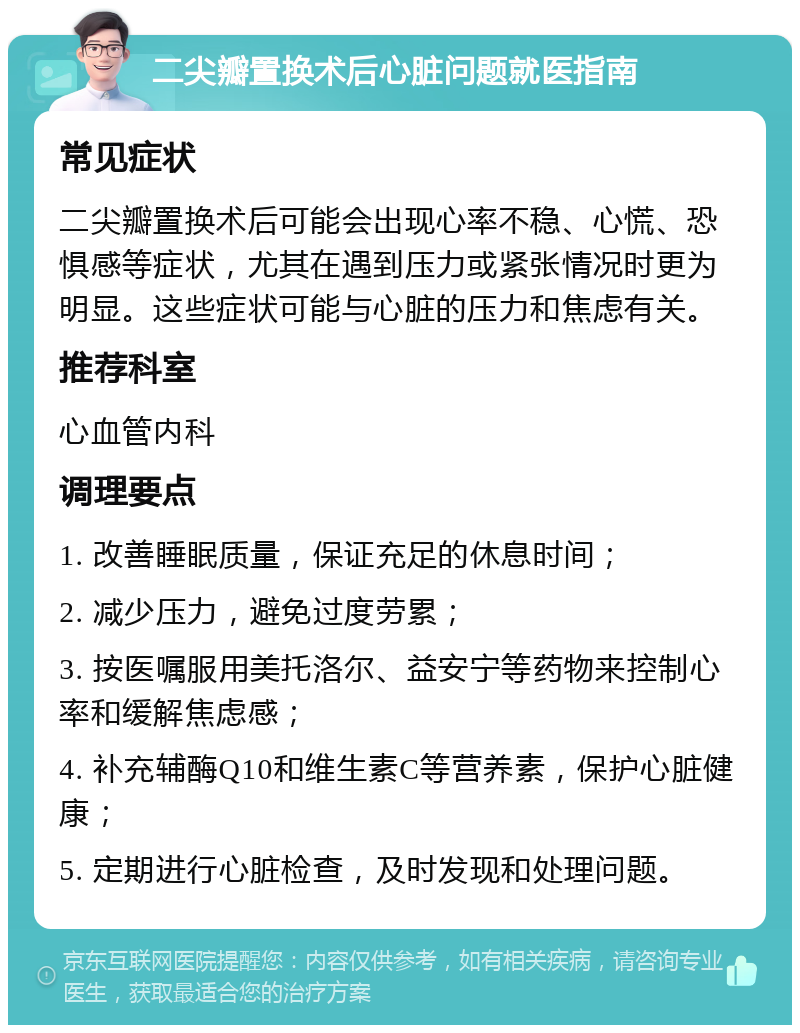 二尖瓣置换术后心脏问题就医指南 常见症状 二尖瓣置换术后可能会出现心率不稳、心慌、恐惧感等症状，尤其在遇到压力或紧张情况时更为明显。这些症状可能与心脏的压力和焦虑有关。 推荐科室 心血管内科 调理要点 1. 改善睡眠质量，保证充足的休息时间； 2. 减少压力，避免过度劳累； 3. 按医嘱服用美托洛尔、益安宁等药物来控制心率和缓解焦虑感； 4. 补充辅酶Q10和维生素C等营养素，保护心脏健康； 5. 定期进行心脏检查，及时发现和处理问题。