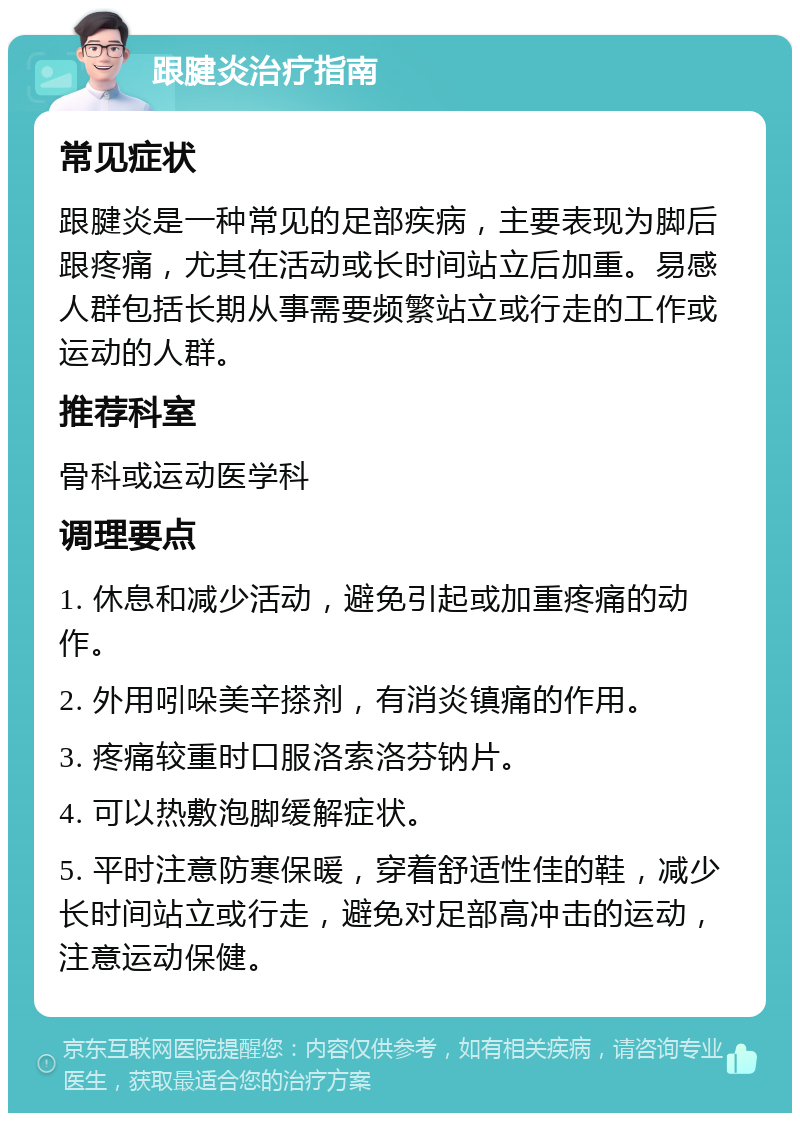 跟腱炎治疗指南 常见症状 跟腱炎是一种常见的足部疾病，主要表现为脚后跟疼痛，尤其在活动或长时间站立后加重。易感人群包括长期从事需要频繁站立或行走的工作或运动的人群。 推荐科室 骨科或运动医学科 调理要点 1. 休息和减少活动，避免引起或加重疼痛的动作。 2. 外用吲哚美辛搽剂，有消炎镇痛的作用。 3. 疼痛较重时口服洛索洛芬钠片。 4. 可以热敷泡脚缓解症状。 5. 平时注意防寒保暖，穿着舒适性佳的鞋，减少长时间站立或行走，避免对足部高冲击的运动，注意运动保健。