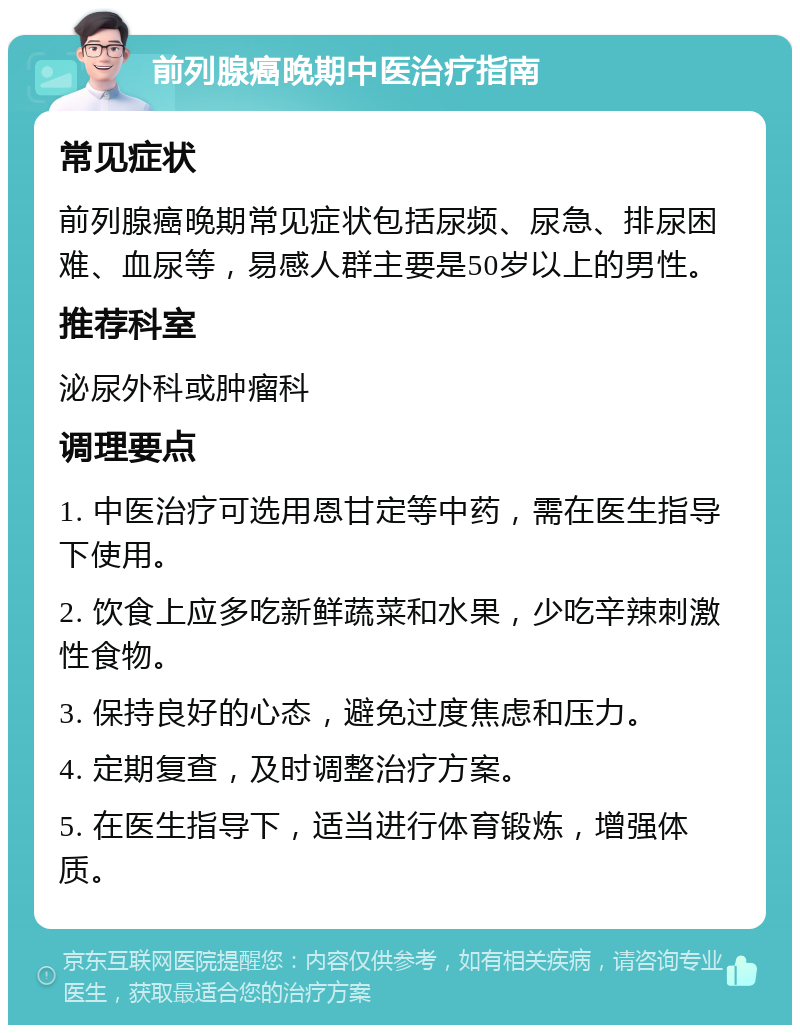 前列腺癌晚期中医治疗指南 常见症状 前列腺癌晚期常见症状包括尿频、尿急、排尿困难、血尿等，易感人群主要是50岁以上的男性。 推荐科室 泌尿外科或肿瘤科 调理要点 1. 中医治疗可选用恩甘定等中药，需在医生指导下使用。 2. 饮食上应多吃新鲜蔬菜和水果，少吃辛辣刺激性食物。 3. 保持良好的心态，避免过度焦虑和压力。 4. 定期复查，及时调整治疗方案。 5. 在医生指导下，适当进行体育锻炼，增强体质。