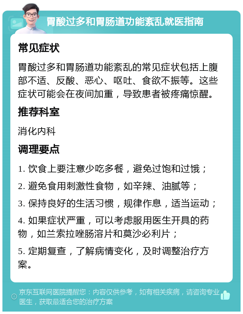 胃酸过多和胃肠道功能紊乱就医指南 常见症状 胃酸过多和胃肠道功能紊乱的常见症状包括上腹部不适、反酸、恶心、呕吐、食欲不振等。这些症状可能会在夜间加重，导致患者被疼痛惊醒。 推荐科室 消化内科 调理要点 1. 饮食上要注意少吃多餐，避免过饱和过饿； 2. 避免食用刺激性食物，如辛辣、油腻等； 3. 保持良好的生活习惯，规律作息，适当运动； 4. 如果症状严重，可以考虑服用医生开具的药物，如兰索拉唑肠溶片和莫沙必利片； 5. 定期复查，了解病情变化，及时调整治疗方案。