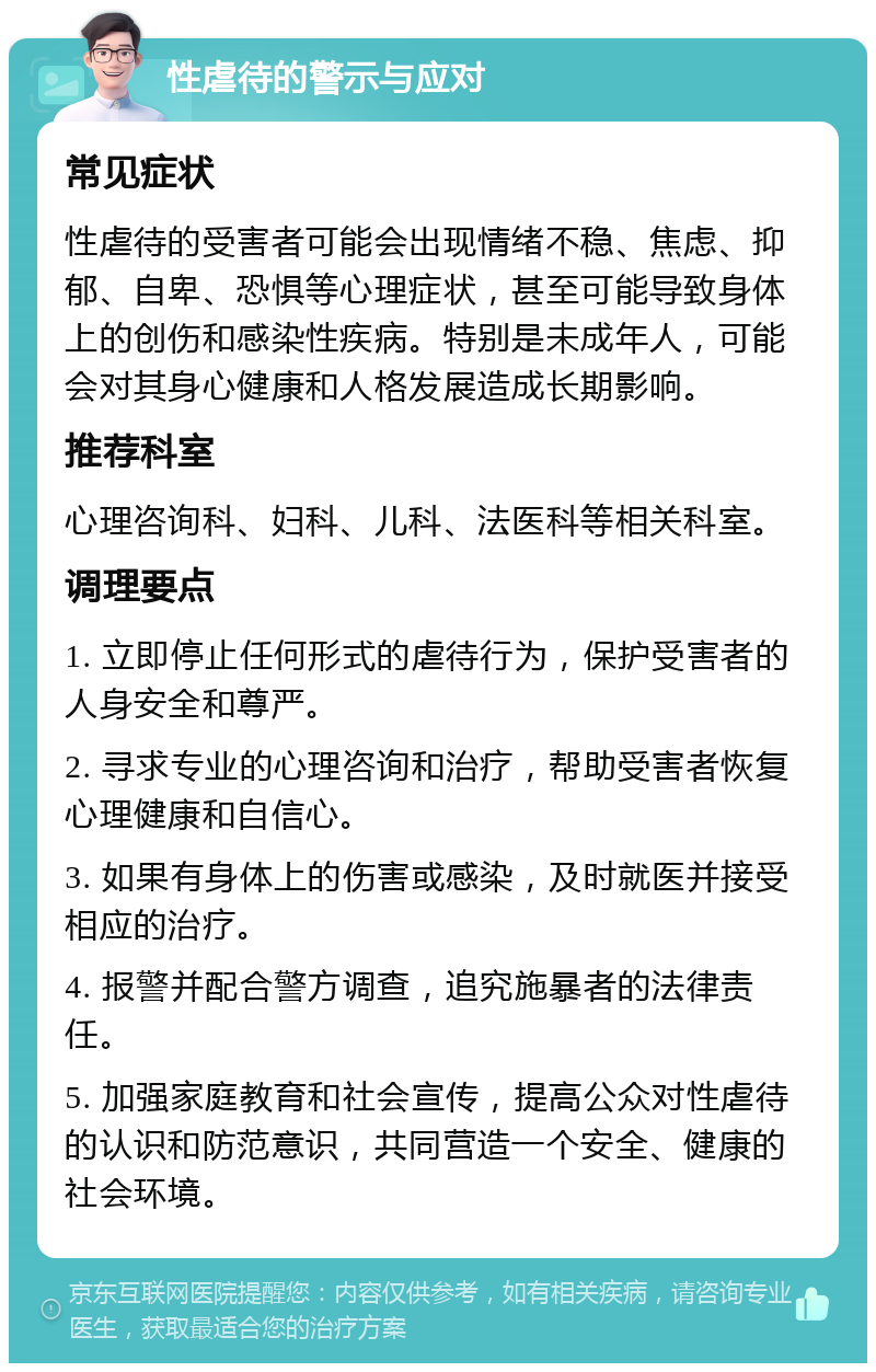 性虐待的警示与应对 常见症状 性虐待的受害者可能会出现情绪不稳、焦虑、抑郁、自卑、恐惧等心理症状，甚至可能导致身体上的创伤和感染性疾病。特别是未成年人，可能会对其身心健康和人格发展造成长期影响。 推荐科室 心理咨询科、妇科、儿科、法医科等相关科室。 调理要点 1. 立即停止任何形式的虐待行为，保护受害者的人身安全和尊严。 2. 寻求专业的心理咨询和治疗，帮助受害者恢复心理健康和自信心。 3. 如果有身体上的伤害或感染，及时就医并接受相应的治疗。 4. 报警并配合警方调查，追究施暴者的法律责任。 5. 加强家庭教育和社会宣传，提高公众对性虐待的认识和防范意识，共同营造一个安全、健康的社会环境。