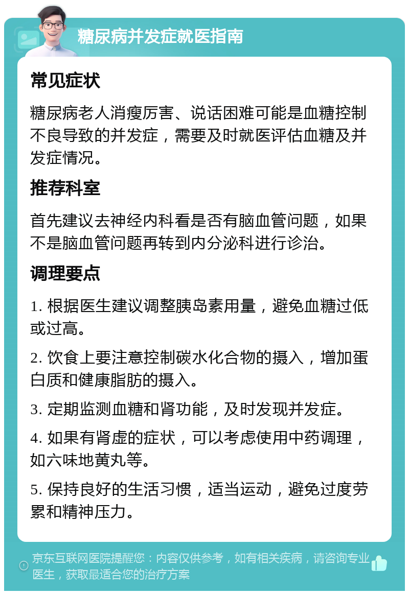 糖尿病并发症就医指南 常见症状 糖尿病老人消瘦厉害、说话困难可能是血糖控制不良导致的并发症，需要及时就医评估血糖及并发症情况。 推荐科室 首先建议去神经内科看是否有脑血管问题，如果不是脑血管问题再转到内分泌科进行诊治。 调理要点 1. 根据医生建议调整胰岛素用量，避免血糖过低或过高。 2. 饮食上要注意控制碳水化合物的摄入，增加蛋白质和健康脂肪的摄入。 3. 定期监测血糖和肾功能，及时发现并发症。 4. 如果有肾虚的症状，可以考虑使用中药调理，如六味地黄丸等。 5. 保持良好的生活习惯，适当运动，避免过度劳累和精神压力。