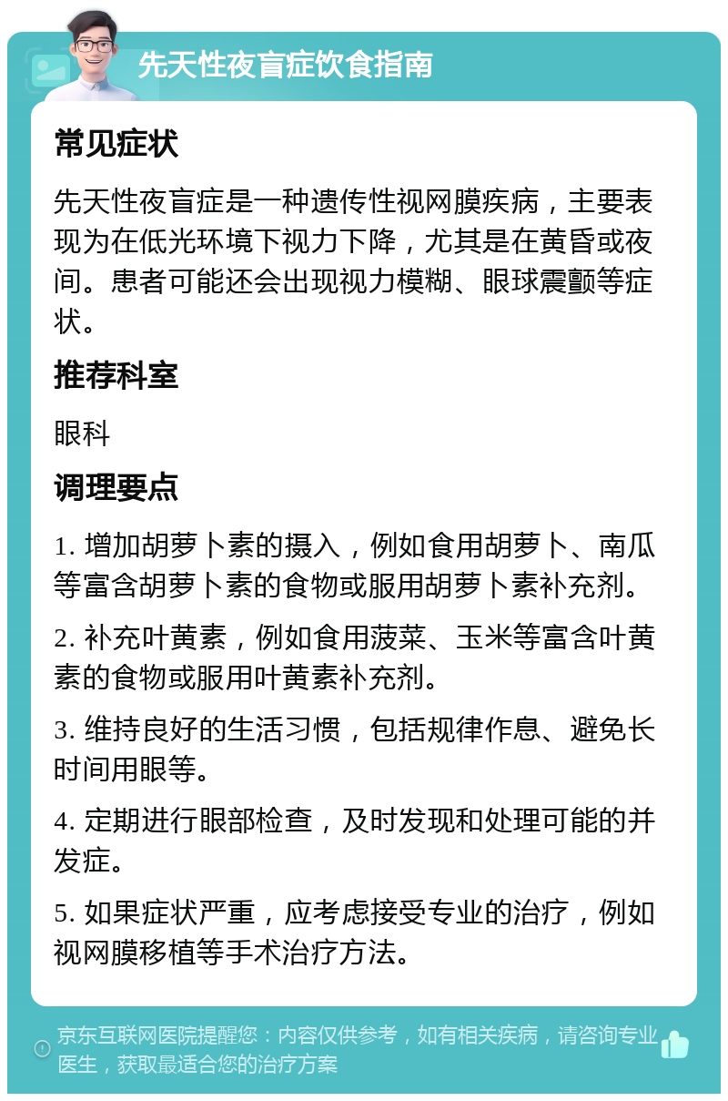 先天性夜盲症饮食指南 常见症状 先天性夜盲症是一种遗传性视网膜疾病，主要表现为在低光环境下视力下降，尤其是在黄昏或夜间。患者可能还会出现视力模糊、眼球震颤等症状。 推荐科室 眼科 调理要点 1. 增加胡萝卜素的摄入，例如食用胡萝卜、南瓜等富含胡萝卜素的食物或服用胡萝卜素补充剂。 2. 补充叶黄素，例如食用菠菜、玉米等富含叶黄素的食物或服用叶黄素补充剂。 3. 维持良好的生活习惯，包括规律作息、避免长时间用眼等。 4. 定期进行眼部检查，及时发现和处理可能的并发症。 5. 如果症状严重，应考虑接受专业的治疗，例如视网膜移植等手术治疗方法。