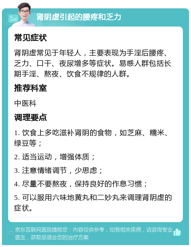 肾阴虚引起的腰疼和乏力 常见症状 肾阴虚常见于年轻人，主要表现为手淫后腰疼、乏力、口干、夜尿增多等症状。易感人群包括长期手淫、熬夜、饮食不规律的人群。 推荐科室 中医科 调理要点 1. 饮食上多吃滋补肾阴的食物，如芝麻、糯米、绿豆等； 2. 适当运动，增强体质； 3. 注意情绪调节，少思虑； 4. 尽量不要熬夜，保持良好的作息习惯； 5. 可以服用六味地黄丸和二妙丸来调理肾阴虚的症状。