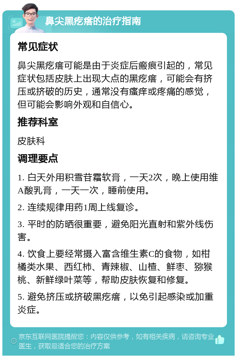 鼻尖黑疙瘩的治疗指南 常见症状 鼻尖黑疙瘩可能是由于炎症后瘢痕引起的，常见症状包括皮肤上出现大点的黑疙瘩，可能会有挤压或挤破的历史，通常没有瘙痒或疼痛的感觉，但可能会影响外观和自信心。 推荐科室 皮肤科 调理要点 1. 白天外用积雪苷霜软膏，一天2次，晚上使用维A酸乳膏，一天一次，睡前使用。 2. 连续规律用药1周上线复诊。 3. 平时的防晒很重要，避免阳光直射和紫外线伤害。 4. 饮食上要经常摄入富含维生素C的食物，如柑橘类水果、西红柿、青辣椒、山楂、鲜枣、猕猴桃、新鲜绿叶菜等，帮助皮肤恢复和修复。 5. 避免挤压或挤破黑疙瘩，以免引起感染或加重炎症。