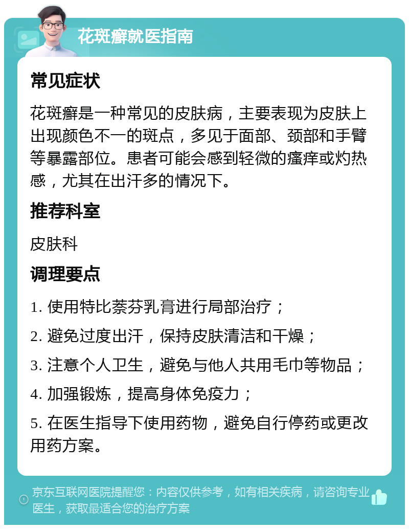 花斑癣就医指南 常见症状 花斑癣是一种常见的皮肤病，主要表现为皮肤上出现颜色不一的斑点，多见于面部、颈部和手臂等暴露部位。患者可能会感到轻微的瘙痒或灼热感，尤其在出汗多的情况下。 推荐科室 皮肤科 调理要点 1. 使用特比萘芬乳膏进行局部治疗； 2. 避免过度出汗，保持皮肤清洁和干燥； 3. 注意个人卫生，避免与他人共用毛巾等物品； 4. 加强锻炼，提高身体免疫力； 5. 在医生指导下使用药物，避免自行停药或更改用药方案。