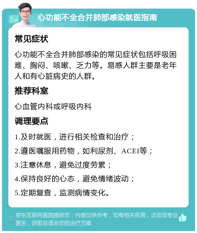 心功能不全合并肺部感染就医指南 常见症状 心功能不全合并肺部感染的常见症状包括呼吸困难、胸闷、咳嗽、乏力等。易感人群主要是老年人和有心脏病史的人群。 推荐科室 心血管内科或呼吸内科 调理要点 1.及时就医，进行相关检查和治疗； 2.遵医嘱服用药物，如利尿剂、ACEI等； 3.注意休息，避免过度劳累； 4.保持良好的心态，避免情绪波动； 5.定期复查，监测病情变化。