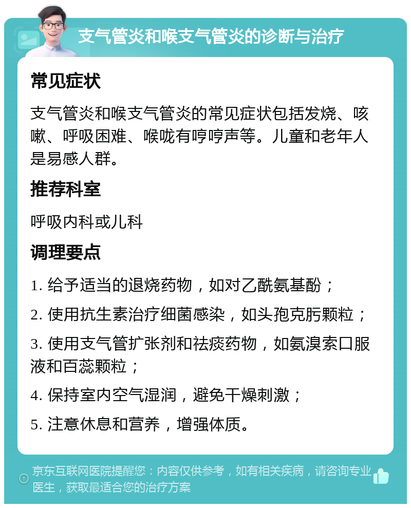 支气管炎和喉支气管炎的诊断与治疗 常见症状 支气管炎和喉支气管炎的常见症状包括发烧、咳嗽、呼吸困难、喉咙有哼哼声等。儿童和老年人是易感人群。 推荐科室 呼吸内科或儿科 调理要点 1. 给予适当的退烧药物，如对乙酰氨基酚； 2. 使用抗生素治疗细菌感染，如头孢克肟颗粒； 3. 使用支气管扩张剂和祛痰药物，如氨溴索口服液和百蕊颗粒； 4. 保持室内空气湿润，避免干燥刺激； 5. 注意休息和营养，增强体质。