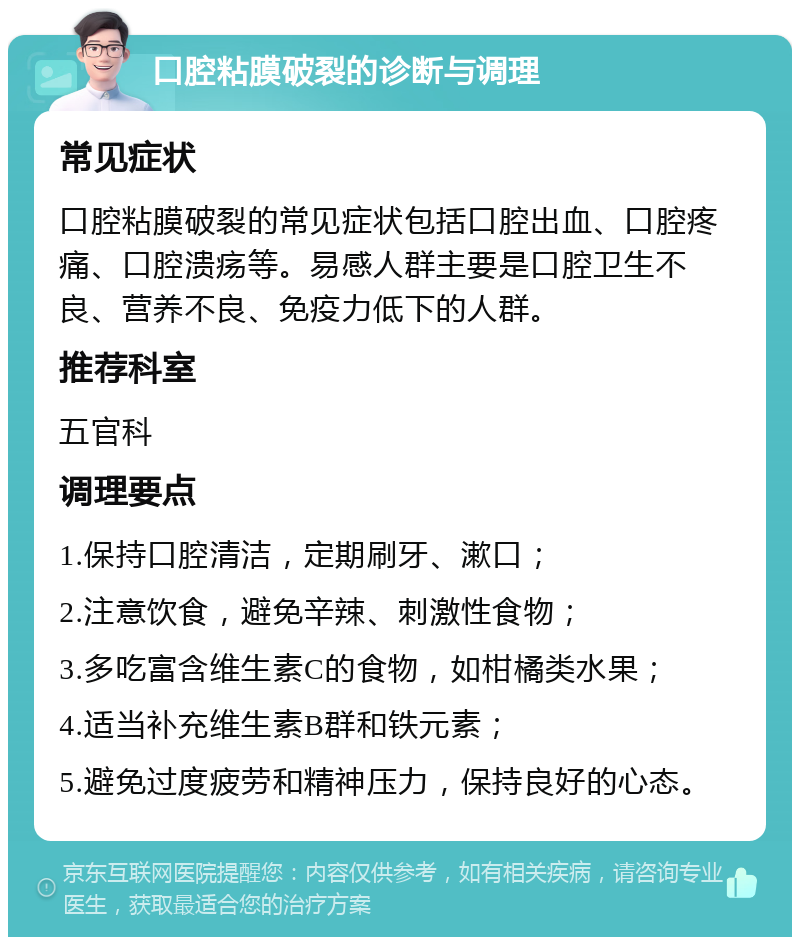 口腔粘膜破裂的诊断与调理 常见症状 口腔粘膜破裂的常见症状包括口腔出血、口腔疼痛、口腔溃疡等。易感人群主要是口腔卫生不良、营养不良、免疫力低下的人群。 推荐科室 五官科 调理要点 1.保持口腔清洁，定期刷牙、漱口； 2.注意饮食，避免辛辣、刺激性食物； 3.多吃富含维生素C的食物，如柑橘类水果； 4.适当补充维生素B群和铁元素； 5.避免过度疲劳和精神压力，保持良好的心态。