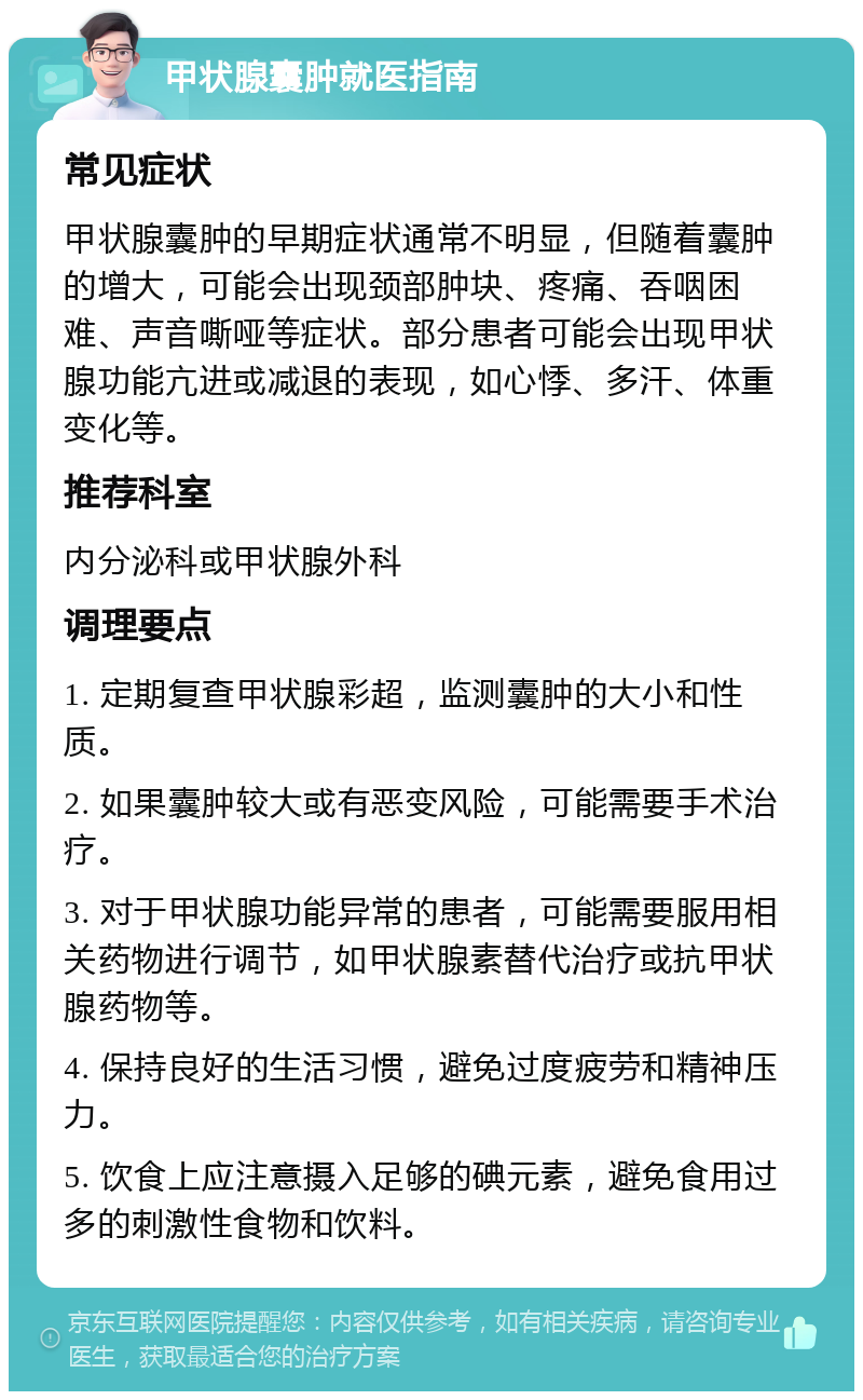 甲状腺囊肿就医指南 常见症状 甲状腺囊肿的早期症状通常不明显，但随着囊肿的增大，可能会出现颈部肿块、疼痛、吞咽困难、声音嘶哑等症状。部分患者可能会出现甲状腺功能亢进或减退的表现，如心悸、多汗、体重变化等。 推荐科室 内分泌科或甲状腺外科 调理要点 1. 定期复查甲状腺彩超，监测囊肿的大小和性质。 2. 如果囊肿较大或有恶变风险，可能需要手术治疗。 3. 对于甲状腺功能异常的患者，可能需要服用相关药物进行调节，如甲状腺素替代治疗或抗甲状腺药物等。 4. 保持良好的生活习惯，避免过度疲劳和精神压力。 5. 饮食上应注意摄入足够的碘元素，避免食用过多的刺激性食物和饮料。