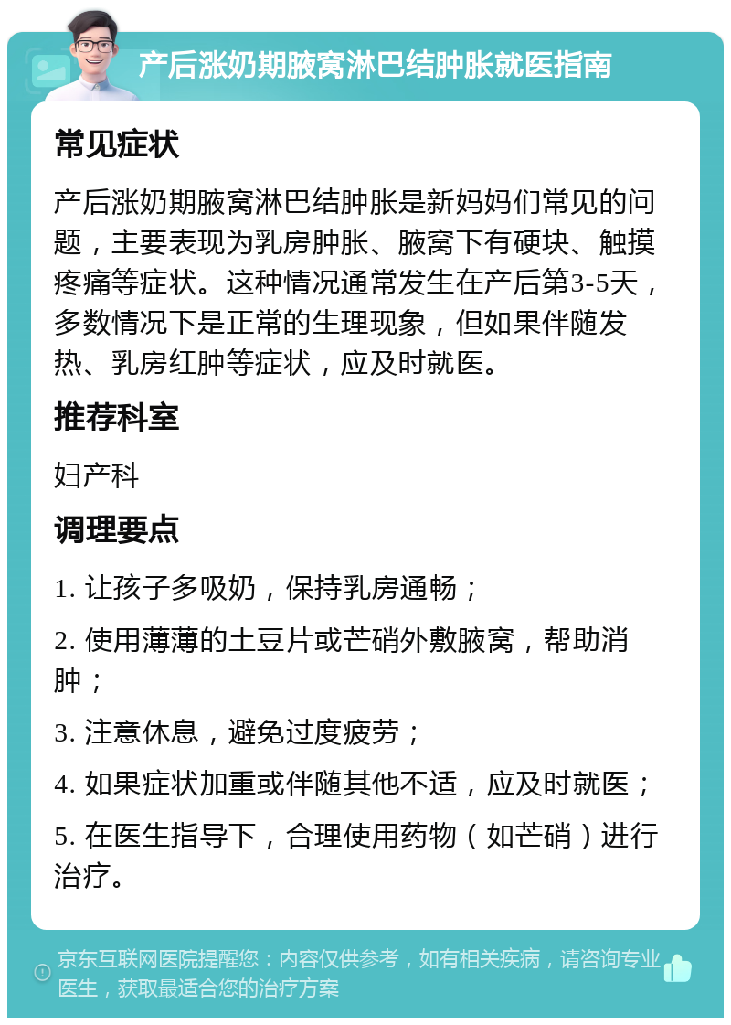 产后涨奶期腋窝淋巴结肿胀就医指南 常见症状 产后涨奶期腋窝淋巴结肿胀是新妈妈们常见的问题，主要表现为乳房肿胀、腋窝下有硬块、触摸疼痛等症状。这种情况通常发生在产后第3-5天，多数情况下是正常的生理现象，但如果伴随发热、乳房红肿等症状，应及时就医。 推荐科室 妇产科 调理要点 1. 让孩子多吸奶，保持乳房通畅； 2. 使用薄薄的土豆片或芒硝外敷腋窝，帮助消肿； 3. 注意休息，避免过度疲劳； 4. 如果症状加重或伴随其他不适，应及时就医； 5. 在医生指导下，合理使用药物（如芒硝）进行治疗。