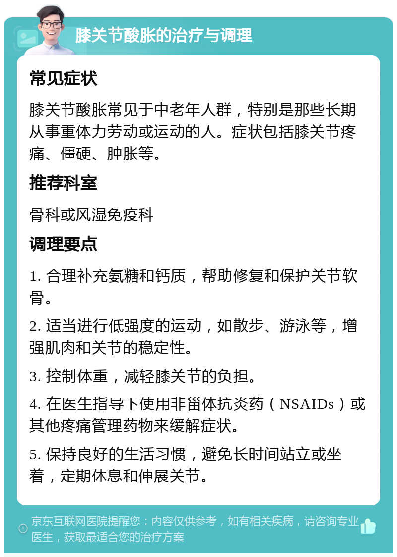 膝关节酸胀的治疗与调理 常见症状 膝关节酸胀常见于中老年人群，特别是那些长期从事重体力劳动或运动的人。症状包括膝关节疼痛、僵硬、肿胀等。 推荐科室 骨科或风湿免疫科 调理要点 1. 合理补充氨糖和钙质，帮助修复和保护关节软骨。 2. 适当进行低强度的运动，如散步、游泳等，增强肌肉和关节的稳定性。 3. 控制体重，减轻膝关节的负担。 4. 在医生指导下使用非甾体抗炎药（NSAIDs）或其他疼痛管理药物来缓解症状。 5. 保持良好的生活习惯，避免长时间站立或坐着，定期休息和伸展关节。