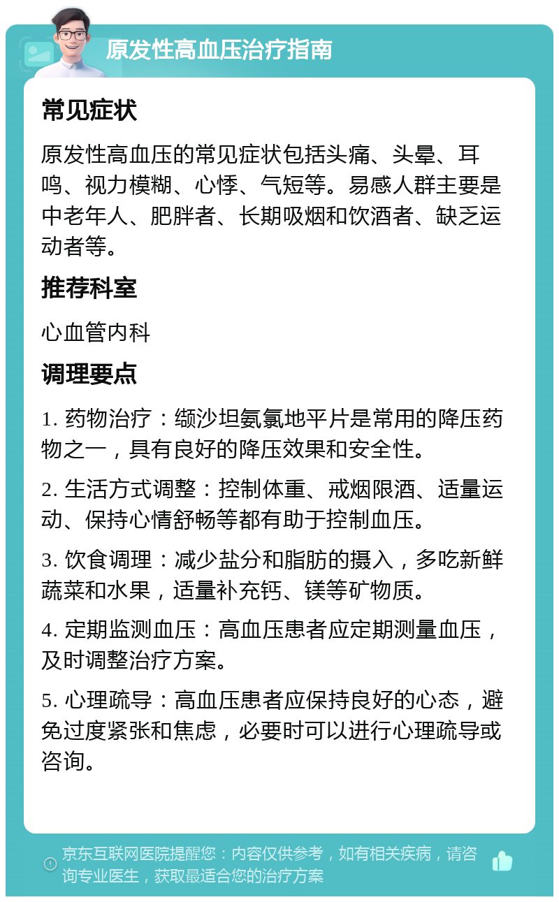 原发性高血压治疗指南 常见症状 原发性高血压的常见症状包括头痛、头晕、耳鸣、视力模糊、心悸、气短等。易感人群主要是中老年人、肥胖者、长期吸烟和饮酒者、缺乏运动者等。 推荐科室 心血管内科 调理要点 1. 药物治疗：缬沙坦氨氯地平片是常用的降压药物之一，具有良好的降压效果和安全性。 2. 生活方式调整：控制体重、戒烟限酒、适量运动、保持心情舒畅等都有助于控制血压。 3. 饮食调理：减少盐分和脂肪的摄入，多吃新鲜蔬菜和水果，适量补充钙、镁等矿物质。 4. 定期监测血压：高血压患者应定期测量血压，及时调整治疗方案。 5. 心理疏导：高血压患者应保持良好的心态，避免过度紧张和焦虑，必要时可以进行心理疏导或咨询。