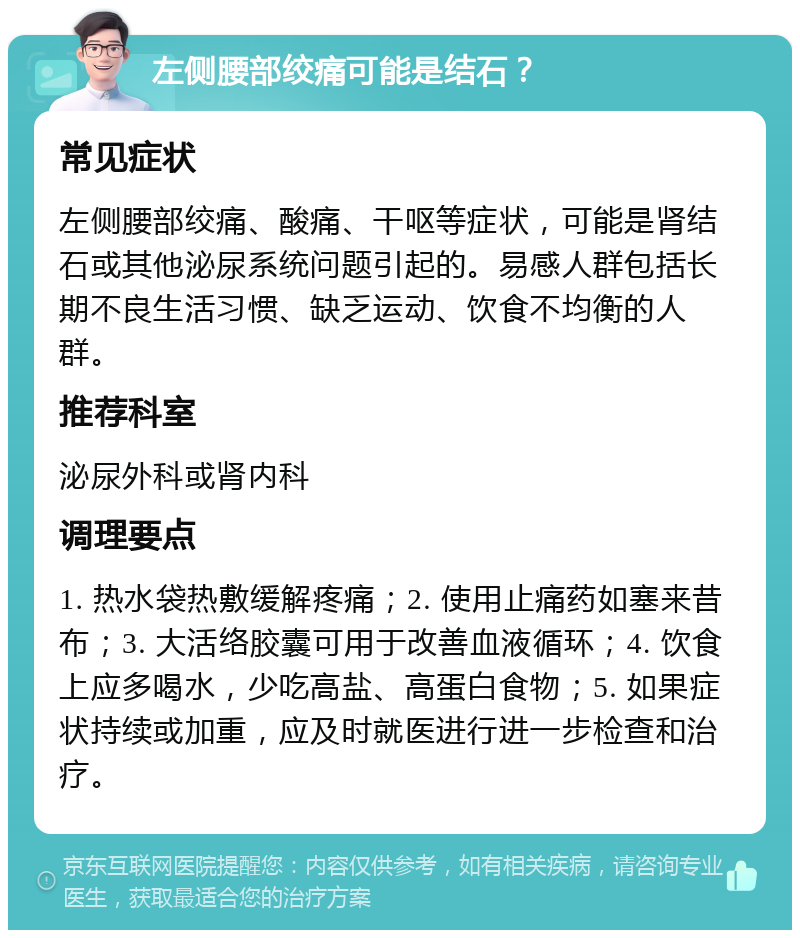 左侧腰部绞痛可能是结石？ 常见症状 左侧腰部绞痛、酸痛、干呕等症状，可能是肾结石或其他泌尿系统问题引起的。易感人群包括长期不良生活习惯、缺乏运动、饮食不均衡的人群。 推荐科室 泌尿外科或肾内科 调理要点 1. 热水袋热敷缓解疼痛；2. 使用止痛药如塞来昔布；3. 大活络胶囊可用于改善血液循环；4. 饮食上应多喝水，少吃高盐、高蛋白食物；5. 如果症状持续或加重，应及时就医进行进一步检查和治疗。