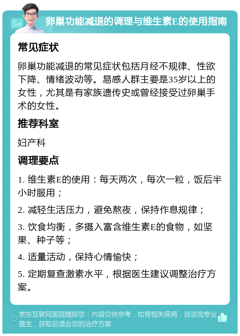 卵巢功能减退的调理与维生素E的使用指南 常见症状 卵巢功能减退的常见症状包括月经不规律、性欲下降、情绪波动等。易感人群主要是35岁以上的女性，尤其是有家族遗传史或曾经接受过卵巢手术的女性。 推荐科室 妇产科 调理要点 1. 维生素E的使用：每天两次，每次一粒，饭后半小时服用； 2. 减轻生活压力，避免熬夜，保持作息规律； 3. 饮食均衡，多摄入富含维生素E的食物，如坚果、种子等； 4. 适量活动，保持心情愉快； 5. 定期复查激素水平，根据医生建议调整治疗方案。