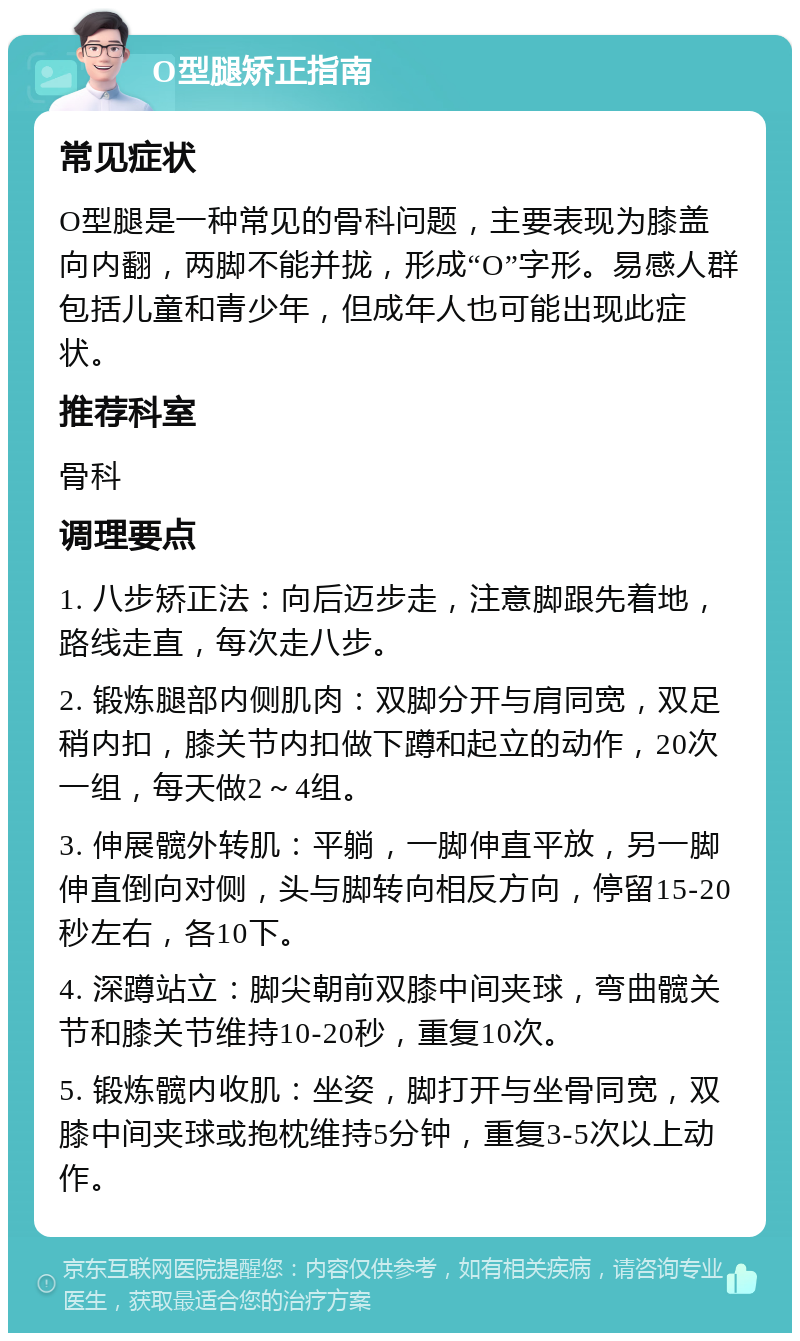 O型腿矫正指南 常见症状 O型腿是一种常见的骨科问题，主要表现为膝盖向内翻，两脚不能并拢，形成“O”字形。易感人群包括儿童和青少年，但成年人也可能出现此症状。 推荐科室 骨科 调理要点 1. 八步矫正法：向后迈步走，注意脚跟先着地，路线走直，每次走八步。 2. 锻炼腿部内侧肌肉：双脚分开与肩同宽，双足稍内扣，膝关节内扣做下蹲和起立的动作，20次一组，每天做2～4组。 3. 伸展髋外转肌：平躺，一脚伸直平放，另一脚伸直倒向对侧，头与脚转向相反方向，停留15-20秒左右，各10下。 4. 深蹲站立：脚尖朝前双膝中间夹球，弯曲髋关节和膝关节维持10-20秒，重复10次。 5. 锻炼髋内收肌：坐姿，脚打开与坐骨同宽，双膝中间夹球或抱枕维持5分钟，重复3-5次以上动作。