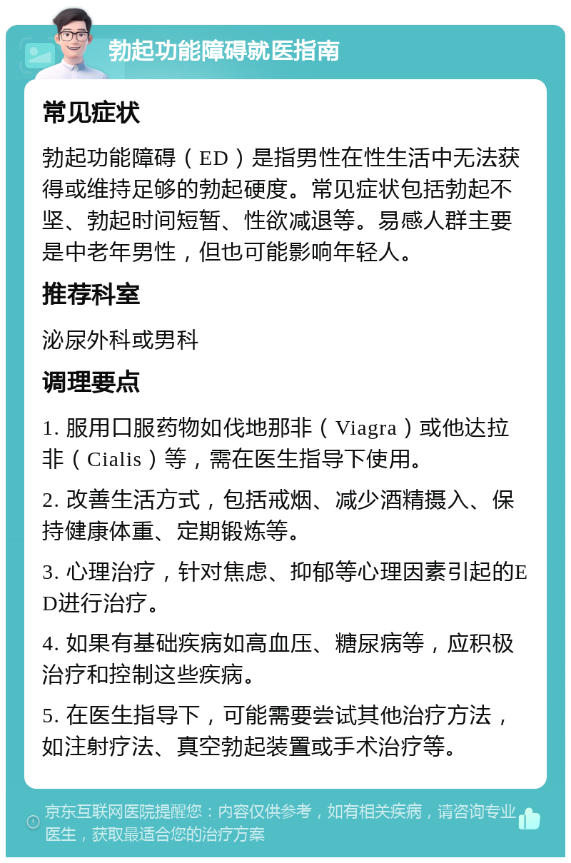 勃起功能障碍就医指南 常见症状 勃起功能障碍（ED）是指男性在性生活中无法获得或维持足够的勃起硬度。常见症状包括勃起不坚、勃起时间短暂、性欲减退等。易感人群主要是中老年男性，但也可能影响年轻人。 推荐科室 泌尿外科或男科 调理要点 1. 服用口服药物如伐地那非（Viagra）或他达拉非（Cialis）等，需在医生指导下使用。 2. 改善生活方式，包括戒烟、减少酒精摄入、保持健康体重、定期锻炼等。 3. 心理治疗，针对焦虑、抑郁等心理因素引起的ED进行治疗。 4. 如果有基础疾病如高血压、糖尿病等，应积极治疗和控制这些疾病。 5. 在医生指导下，可能需要尝试其他治疗方法，如注射疗法、真空勃起装置或手术治疗等。