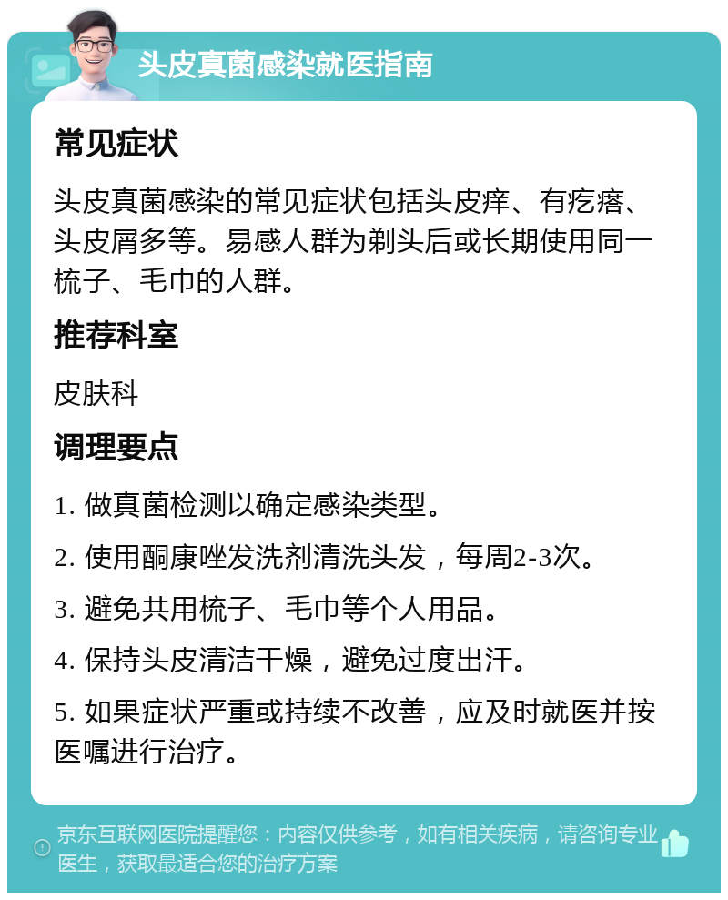 头皮真菌感染就医指南 常见症状 头皮真菌感染的常见症状包括头皮痒、有疙瘩、头皮屑多等。易感人群为剃头后或长期使用同一梳子、毛巾的人群。 推荐科室 皮肤科 调理要点 1. 做真菌检测以确定感染类型。 2. 使用酮康唑发洗剂清洗头发，每周2-3次。 3. 避免共用梳子、毛巾等个人用品。 4. 保持头皮清洁干燥，避免过度出汗。 5. 如果症状严重或持续不改善，应及时就医并按医嘱进行治疗。