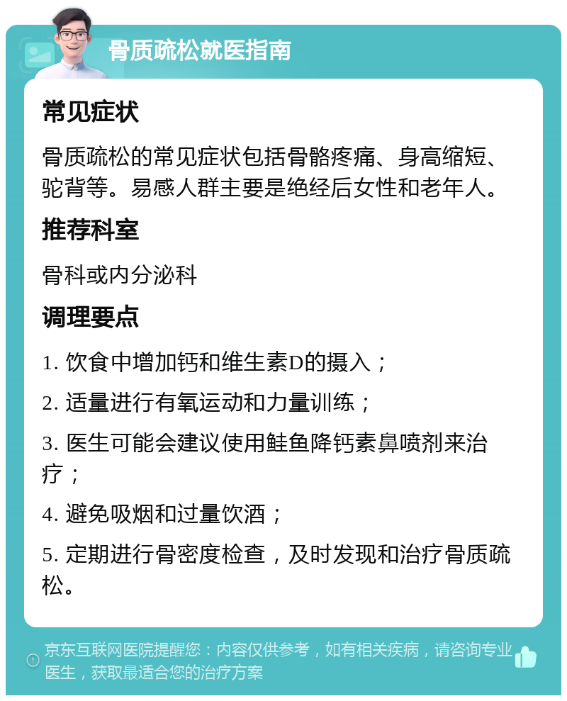 骨质疏松就医指南 常见症状 骨质疏松的常见症状包括骨骼疼痛、身高缩短、驼背等。易感人群主要是绝经后女性和老年人。 推荐科室 骨科或内分泌科 调理要点 1. 饮食中增加钙和维生素D的摄入； 2. 适量进行有氧运动和力量训练； 3. 医生可能会建议使用鲑鱼降钙素鼻喷剂来治疗； 4. 避免吸烟和过量饮酒； 5. 定期进行骨密度检查，及时发现和治疗骨质疏松。