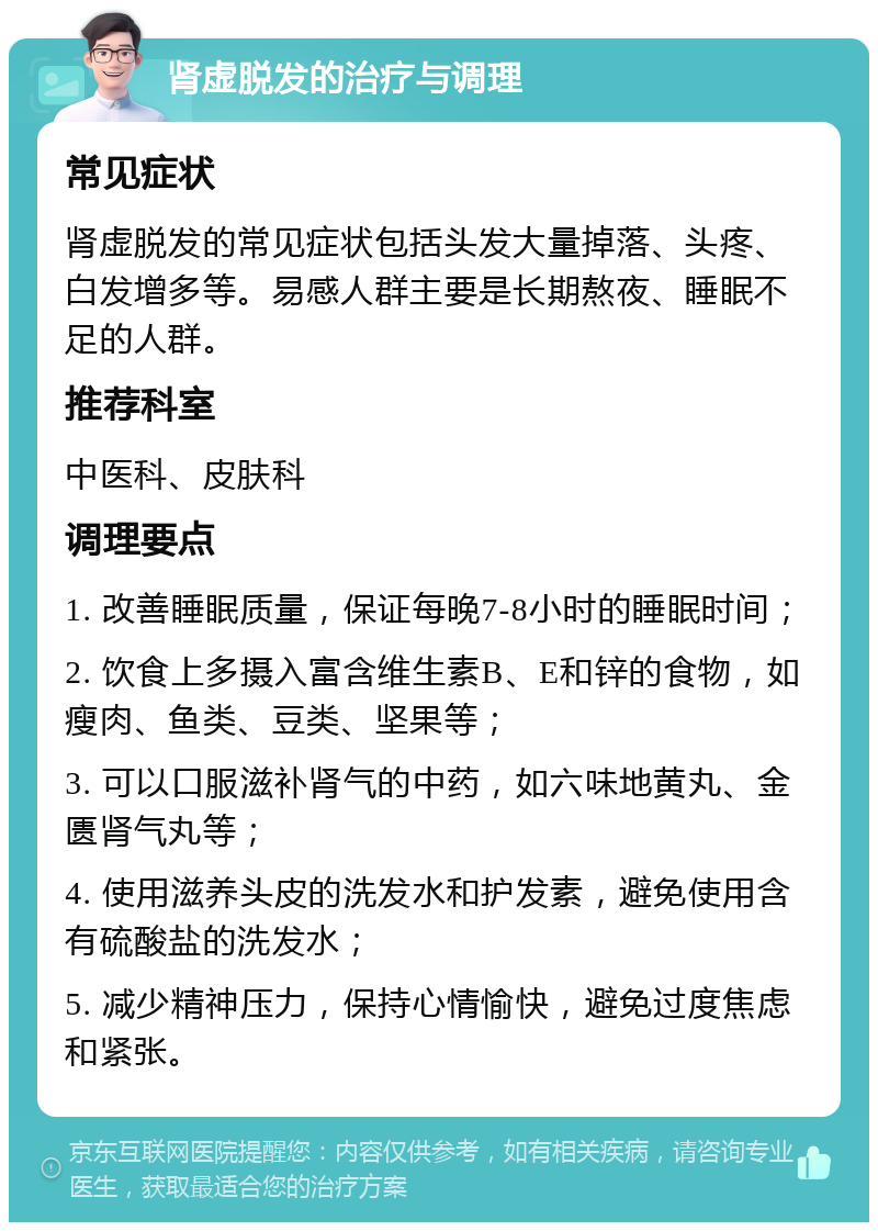 肾虚脱发的治疗与调理 常见症状 肾虚脱发的常见症状包括头发大量掉落、头疼、白发增多等。易感人群主要是长期熬夜、睡眠不足的人群。 推荐科室 中医科、皮肤科 调理要点 1. 改善睡眠质量，保证每晚7-8小时的睡眠时间； 2. 饮食上多摄入富含维生素B、E和锌的食物，如瘦肉、鱼类、豆类、坚果等； 3. 可以口服滋补肾气的中药，如六味地黄丸、金匮肾气丸等； 4. 使用滋养头皮的洗发水和护发素，避免使用含有硫酸盐的洗发水； 5. 减少精神压力，保持心情愉快，避免过度焦虑和紧张。