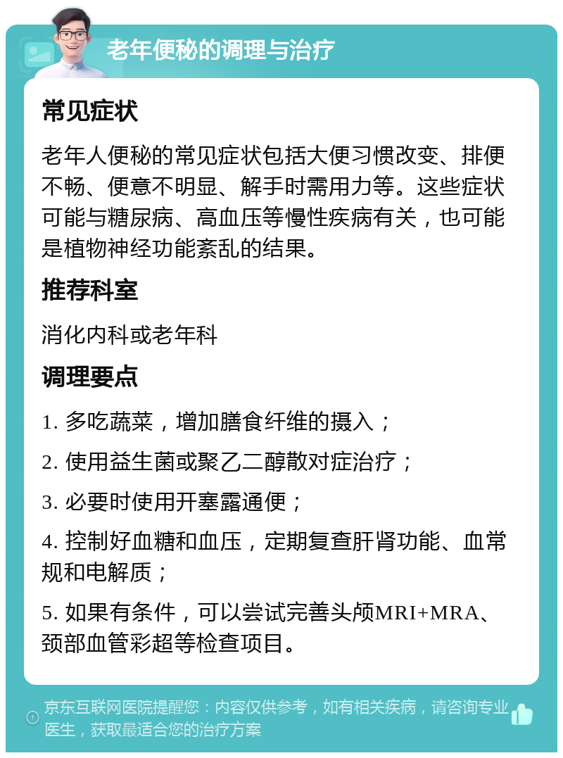 老年便秘的调理与治疗 常见症状 老年人便秘的常见症状包括大便习惯改变、排便不畅、便意不明显、解手时需用力等。这些症状可能与糖尿病、高血压等慢性疾病有关，也可能是植物神经功能紊乱的结果。 推荐科室 消化内科或老年科 调理要点 1. 多吃蔬菜，增加膳食纤维的摄入； 2. 使用益生菌或聚乙二醇散对症治疗； 3. 必要时使用开塞露通便； 4. 控制好血糖和血压，定期复查肝肾功能、血常规和电解质； 5. 如果有条件，可以尝试完善头颅MRI+MRA、颈部血管彩超等检查项目。