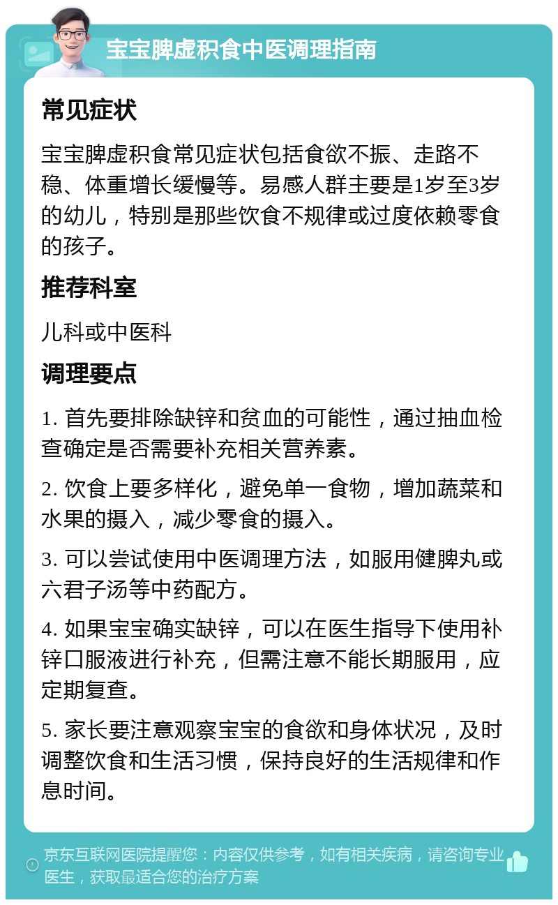 宝宝脾虚积食中医调理指南 常见症状 宝宝脾虚积食常见症状包括食欲不振、走路不稳、体重增长缓慢等。易感人群主要是1岁至3岁的幼儿，特别是那些饮食不规律或过度依赖零食的孩子。 推荐科室 儿科或中医科 调理要点 1. 首先要排除缺锌和贫血的可能性，通过抽血检查确定是否需要补充相关营养素。 2. 饮食上要多样化，避免单一食物，增加蔬菜和水果的摄入，减少零食的摄入。 3. 可以尝试使用中医调理方法，如服用健脾丸或六君子汤等中药配方。 4. 如果宝宝确实缺锌，可以在医生指导下使用补锌口服液进行补充，但需注意不能长期服用，应定期复查。 5. 家长要注意观察宝宝的食欲和身体状况，及时调整饮食和生活习惯，保持良好的生活规律和作息时间。