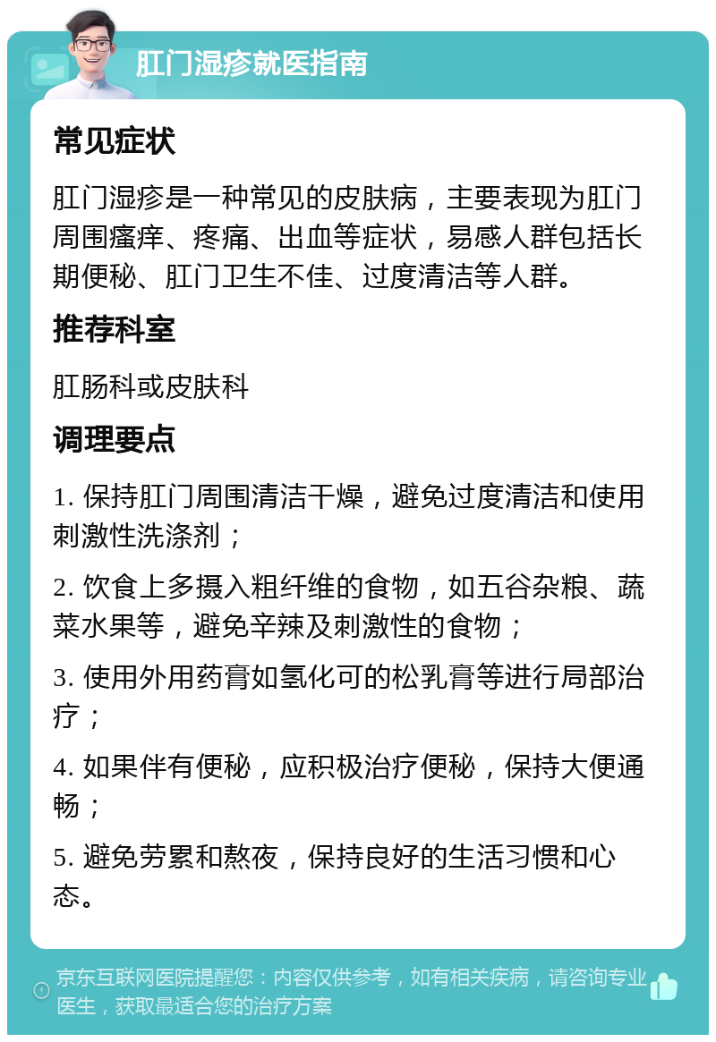 肛门湿疹就医指南 常见症状 肛门湿疹是一种常见的皮肤病，主要表现为肛门周围瘙痒、疼痛、出血等症状，易感人群包括长期便秘、肛门卫生不佳、过度清洁等人群。 推荐科室 肛肠科或皮肤科 调理要点 1. 保持肛门周围清洁干燥，避免过度清洁和使用刺激性洗涤剂； 2. 饮食上多摄入粗纤维的食物，如五谷杂粮、蔬菜水果等，避免辛辣及刺激性的食物； 3. 使用外用药膏如氢化可的松乳膏等进行局部治疗； 4. 如果伴有便秘，应积极治疗便秘，保持大便通畅； 5. 避免劳累和熬夜，保持良好的生活习惯和心态。