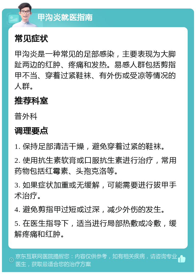 甲沟炎就医指南 常见症状 甲沟炎是一种常见的足部感染，主要表现为大脚趾两边的红肿、疼痛和发热。易感人群包括剪指甲不当、穿着过紧鞋袜、有外伤或受凉等情况的人群。 推荐科室 普外科 调理要点 1. 保持足部清洁干燥，避免穿着过紧的鞋袜。 2. 使用抗生素软膏或口服抗生素进行治疗，常用药物包括红霉素、头孢克洛等。 3. 如果症状加重或无缓解，可能需要进行拔甲手术治疗。 4. 避免剪指甲过短或过深，减少外伤的发生。 5. 在医生指导下，适当进行局部热敷或冷敷，缓解疼痛和红肿。