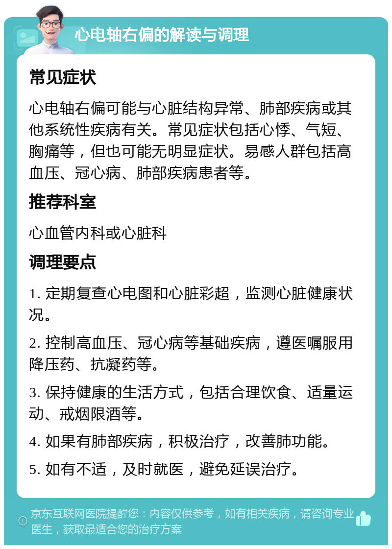 心电轴右偏的解读与调理 常见症状 心电轴右偏可能与心脏结构异常、肺部疾病或其他系统性疾病有关。常见症状包括心悸、气短、胸痛等，但也可能无明显症状。易感人群包括高血压、冠心病、肺部疾病患者等。 推荐科室 心血管内科或心脏科 调理要点 1. 定期复查心电图和心脏彩超，监测心脏健康状况。 2. 控制高血压、冠心病等基础疾病，遵医嘱服用降压药、抗凝药等。 3. 保持健康的生活方式，包括合理饮食、适量运动、戒烟限酒等。 4. 如果有肺部疾病，积极治疗，改善肺功能。 5. 如有不适，及时就医，避免延误治疗。