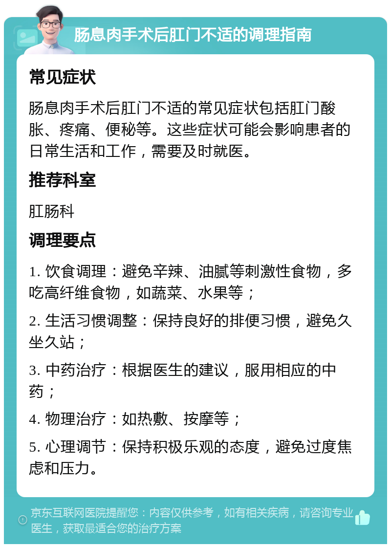 肠息肉手术后肛门不适的调理指南 常见症状 肠息肉手术后肛门不适的常见症状包括肛门酸胀、疼痛、便秘等。这些症状可能会影响患者的日常生活和工作，需要及时就医。 推荐科室 肛肠科 调理要点 1. 饮食调理：避免辛辣、油腻等刺激性食物，多吃高纤维食物，如蔬菜、水果等； 2. 生活习惯调整：保持良好的排便习惯，避免久坐久站； 3. 中药治疗：根据医生的建议，服用相应的中药； 4. 物理治疗：如热敷、按摩等； 5. 心理调节：保持积极乐观的态度，避免过度焦虑和压力。