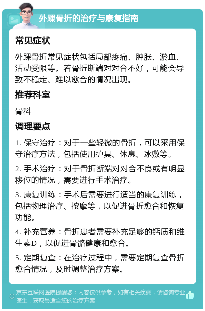 外踝骨折的治疗与康复指南 常见症状 外踝骨折常见症状包括局部疼痛、肿胀、淤血、活动受限等。若骨折断端对对合不好，可能会导致不稳定、难以愈合的情况出现。 推荐科室 骨科 调理要点 1. 保守治疗：对于一些轻微的骨折，可以采用保守治疗方法，包括使用护具、休息、冰敷等。 2. 手术治疗：对于骨折断端对对合不良或有明显移位的情况，需要进行手术治疗。 3. 康复训练：手术后需要进行适当的康复训练，包括物理治疗、按摩等，以促进骨折愈合和恢复功能。 4. 补充营养：骨折患者需要补充足够的钙质和维生素D，以促进骨骼健康和愈合。 5. 定期复查：在治疗过程中，需要定期复查骨折愈合情况，及时调整治疗方案。