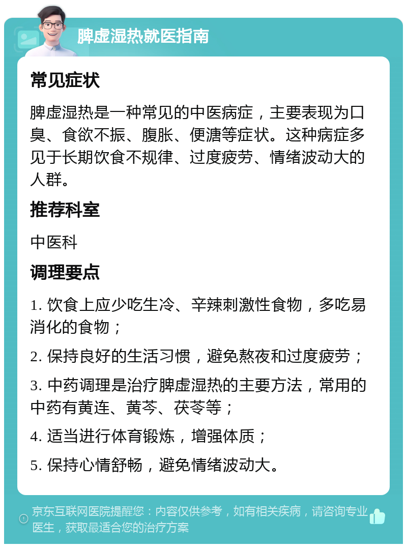 脾虚湿热就医指南 常见症状 脾虚湿热是一种常见的中医病症，主要表现为口臭、食欲不振、腹胀、便溏等症状。这种病症多见于长期饮食不规律、过度疲劳、情绪波动大的人群。 推荐科室 中医科 调理要点 1. 饮食上应少吃生冷、辛辣刺激性食物，多吃易消化的食物； 2. 保持良好的生活习惯，避免熬夜和过度疲劳； 3. 中药调理是治疗脾虚湿热的主要方法，常用的中药有黄连、黄芩、茯苓等； 4. 适当进行体育锻炼，增强体质； 5. 保持心情舒畅，避免情绪波动大。