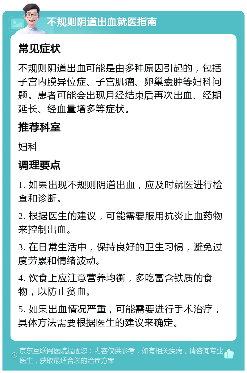 不规则阴道出血就医指南 常见症状 不规则阴道出血可能是由多种原因引起的，包括子宫内膜异位症、子宫肌瘤、卵巢囊肿等妇科问题。患者可能会出现月经结束后再次出血、经期延长、经血量增多等症状。 推荐科室 妇科 调理要点 1. 如果出现不规则阴道出血，应及时就医进行检查和诊断。 2. 根据医生的建议，可能需要服用抗炎止血药物来控制出血。 3. 在日常生活中，保持良好的卫生习惯，避免过度劳累和情绪波动。 4. 饮食上应注意营养均衡，多吃富含铁质的食物，以防止贫血。 5. 如果出血情况严重，可能需要进行手术治疗，具体方法需要根据医生的建议来确定。