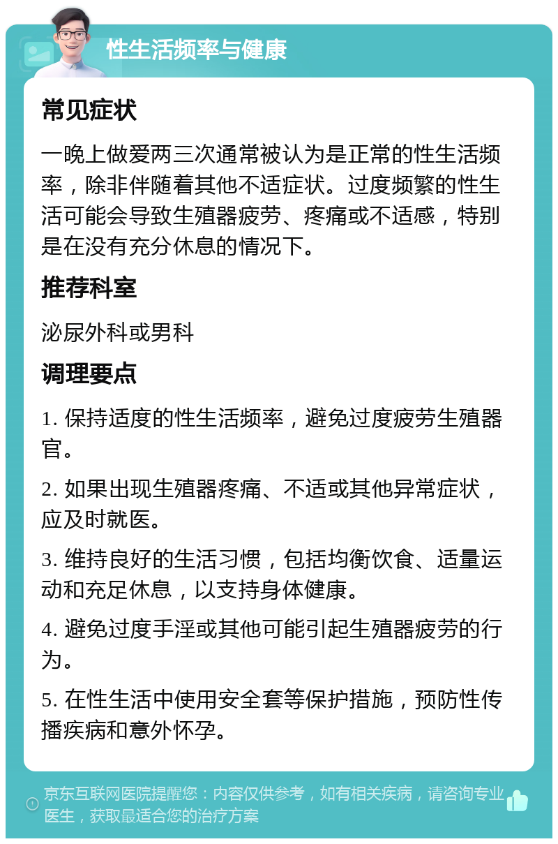 性生活频率与健康 常见症状 一晚上做爱两三次通常被认为是正常的性生活频率，除非伴随着其他不适症状。过度频繁的性生活可能会导致生殖器疲劳、疼痛或不适感，特别是在没有充分休息的情况下。 推荐科室 泌尿外科或男科 调理要点 1. 保持适度的性生活频率，避免过度疲劳生殖器官。 2. 如果出现生殖器疼痛、不适或其他异常症状，应及时就医。 3. 维持良好的生活习惯，包括均衡饮食、适量运动和充足休息，以支持身体健康。 4. 避免过度手淫或其他可能引起生殖器疲劳的行为。 5. 在性生活中使用安全套等保护措施，预防性传播疾病和意外怀孕。