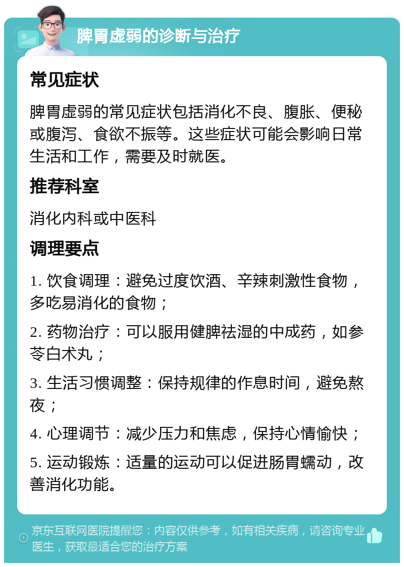 脾胃虚弱的诊断与治疗 常见症状 脾胃虚弱的常见症状包括消化不良、腹胀、便秘或腹泻、食欲不振等。这些症状可能会影响日常生活和工作，需要及时就医。 推荐科室 消化内科或中医科 调理要点 1. 饮食调理：避免过度饮酒、辛辣刺激性食物，多吃易消化的食物； 2. 药物治疗：可以服用健脾祛湿的中成药，如参苓白术丸； 3. 生活习惯调整：保持规律的作息时间，避免熬夜； 4. 心理调节：减少压力和焦虑，保持心情愉快； 5. 运动锻炼：适量的运动可以促进肠胃蠕动，改善消化功能。